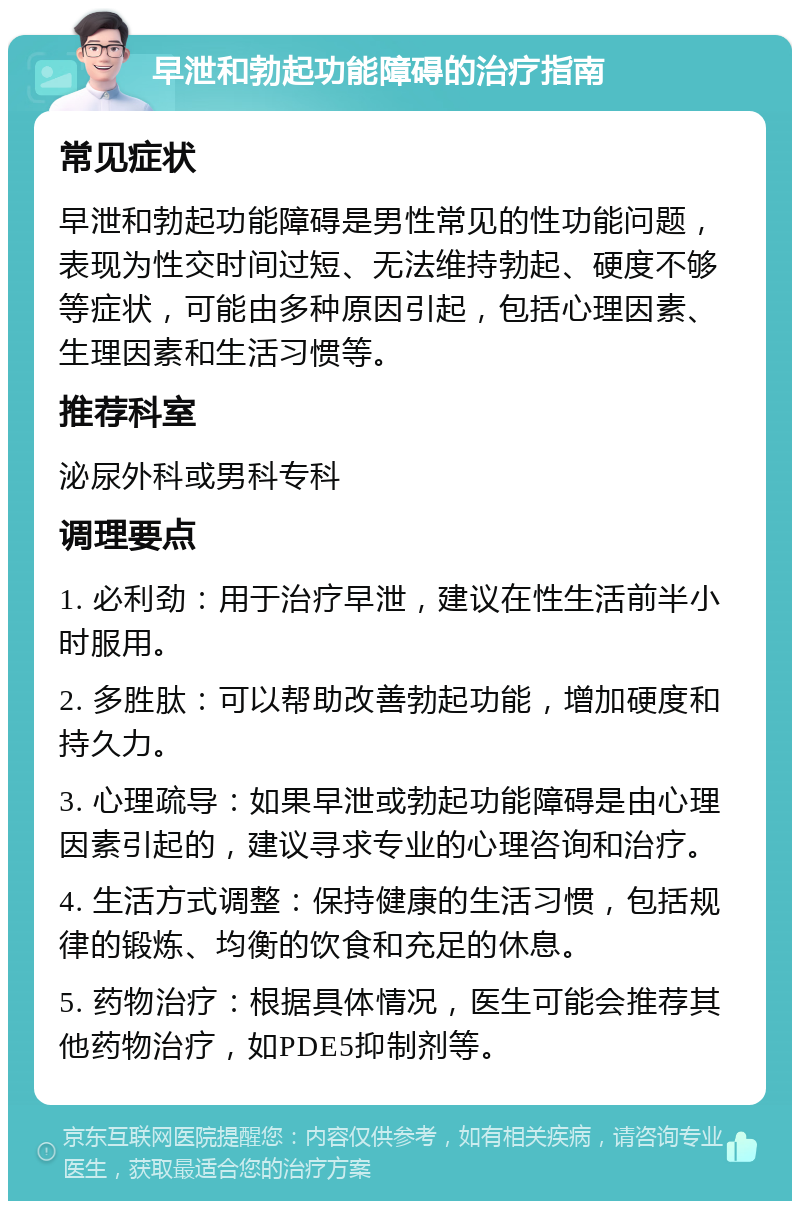 早泄和勃起功能障碍的治疗指南 常见症状 早泄和勃起功能障碍是男性常见的性功能问题，表现为性交时间过短、无法维持勃起、硬度不够等症状，可能由多种原因引起，包括心理因素、生理因素和生活习惯等。 推荐科室 泌尿外科或男科专科 调理要点 1. 必利劲：用于治疗早泄，建议在性生活前半小时服用。 2. 多胜肽：可以帮助改善勃起功能，增加硬度和持久力。 3. 心理疏导：如果早泄或勃起功能障碍是由心理因素引起的，建议寻求专业的心理咨询和治疗。 4. 生活方式调整：保持健康的生活习惯，包括规律的锻炼、均衡的饮食和充足的休息。 5. 药物治疗：根据具体情况，医生可能会推荐其他药物治疗，如PDE5抑制剂等。