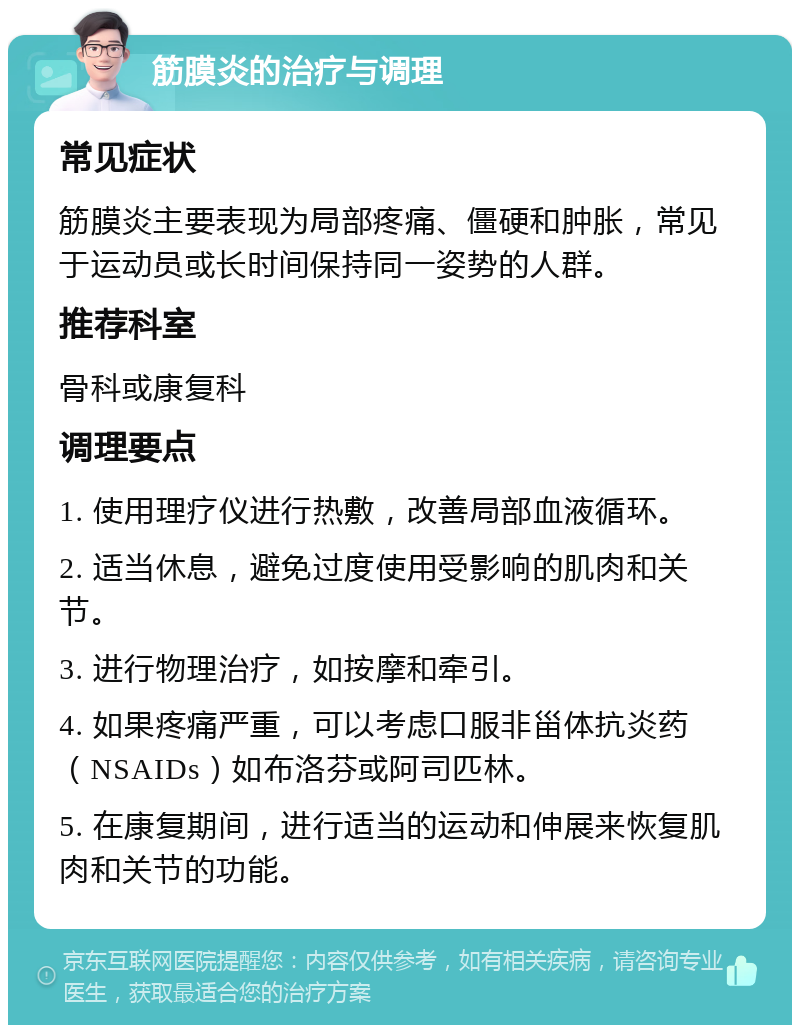 筋膜炎的治疗与调理 常见症状 筋膜炎主要表现为局部疼痛、僵硬和肿胀，常见于运动员或长时间保持同一姿势的人群。 推荐科室 骨科或康复科 调理要点 1. 使用理疗仪进行热敷，改善局部血液循环。 2. 适当休息，避免过度使用受影响的肌肉和关节。 3. 进行物理治疗，如按摩和牵引。 4. 如果疼痛严重，可以考虑口服非甾体抗炎药（NSAIDs）如布洛芬或阿司匹林。 5. 在康复期间，进行适当的运动和伸展来恢复肌肉和关节的功能。