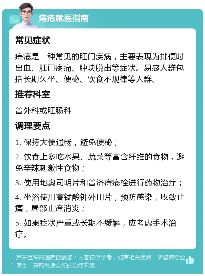 痔疮就医指南 常见症状 痔疮是一种常见的肛门疾病，主要表现为排便时出血、肛门疼痛、肿块脱出等症状。易感人群包括长期久坐、便秘、饮食不规律等人群。 推荐科室 普外科或肛肠科 调理要点 1. 保持大便通畅，避免便秘； 2. 饮食上多吃水果、蔬菜等富含纤维的食物，避免辛辣刺激性食物； 3. 使用地奥司明片和普济痔疮栓进行药物治疗； 4. 坐浴使用高锰酸钾外用片，预防感染，收敛止痛，局部止痒消炎； 5. 如果症状严重或长期不缓解，应考虑手术治疗。