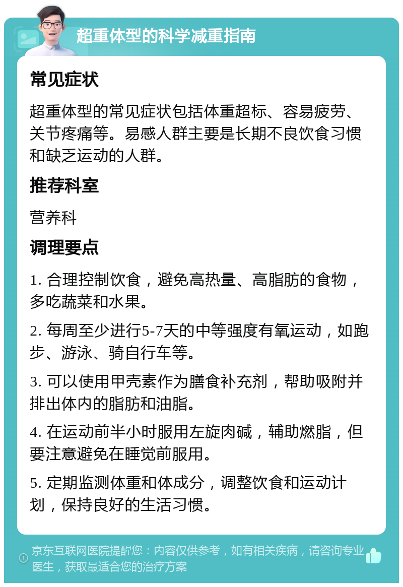 超重体型的科学减重指南 常见症状 超重体型的常见症状包括体重超标、容易疲劳、关节疼痛等。易感人群主要是长期不良饮食习惯和缺乏运动的人群。 推荐科室 营养科 调理要点 1. 合理控制饮食，避免高热量、高脂肪的食物，多吃蔬菜和水果。 2. 每周至少进行5-7天的中等强度有氧运动，如跑步、游泳、骑自行车等。 3. 可以使用甲壳素作为膳食补充剂，帮助吸附并排出体内的脂肪和油脂。 4. 在运动前半小时服用左旋肉碱，辅助燃脂，但要注意避免在睡觉前服用。 5. 定期监测体重和体成分，调整饮食和运动计划，保持良好的生活习惯。