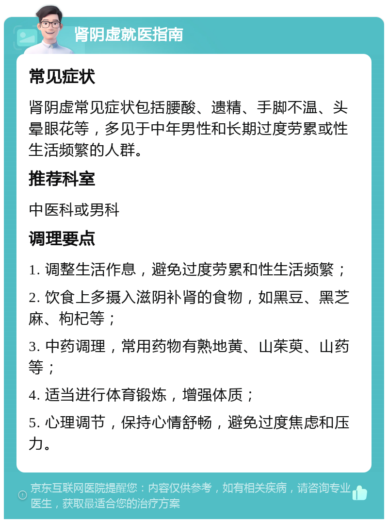 肾阴虚就医指南 常见症状 肾阴虚常见症状包括腰酸、遗精、手脚不温、头晕眼花等，多见于中年男性和长期过度劳累或性生活频繁的人群。 推荐科室 中医科或男科 调理要点 1. 调整生活作息，避免过度劳累和性生活频繁； 2. 饮食上多摄入滋阴补肾的食物，如黑豆、黑芝麻、枸杞等； 3. 中药调理，常用药物有熟地黄、山茱萸、山药等； 4. 适当进行体育锻炼，增强体质； 5. 心理调节，保持心情舒畅，避免过度焦虑和压力。