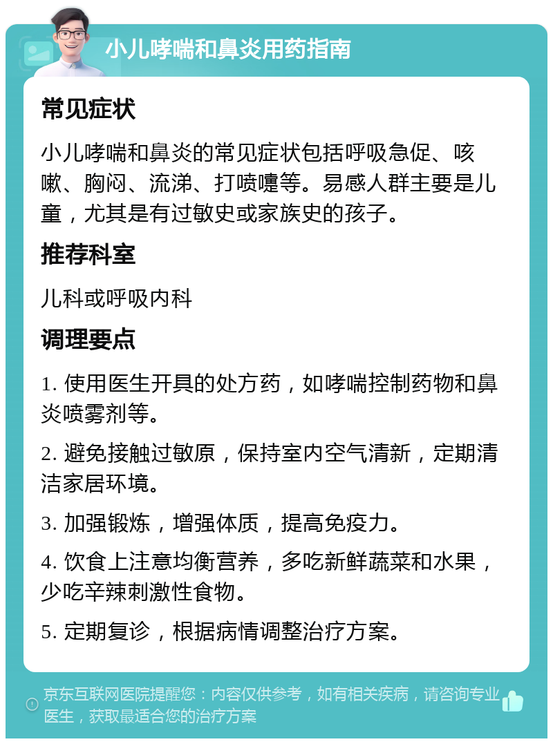 小儿哮喘和鼻炎用药指南 常见症状 小儿哮喘和鼻炎的常见症状包括呼吸急促、咳嗽、胸闷、流涕、打喷嚏等。易感人群主要是儿童，尤其是有过敏史或家族史的孩子。 推荐科室 儿科或呼吸内科 调理要点 1. 使用医生开具的处方药，如哮喘控制药物和鼻炎喷雾剂等。 2. 避免接触过敏原，保持室内空气清新，定期清洁家居环境。 3. 加强锻炼，增强体质，提高免疫力。 4. 饮食上注意均衡营养，多吃新鲜蔬菜和水果，少吃辛辣刺激性食物。 5. 定期复诊，根据病情调整治疗方案。