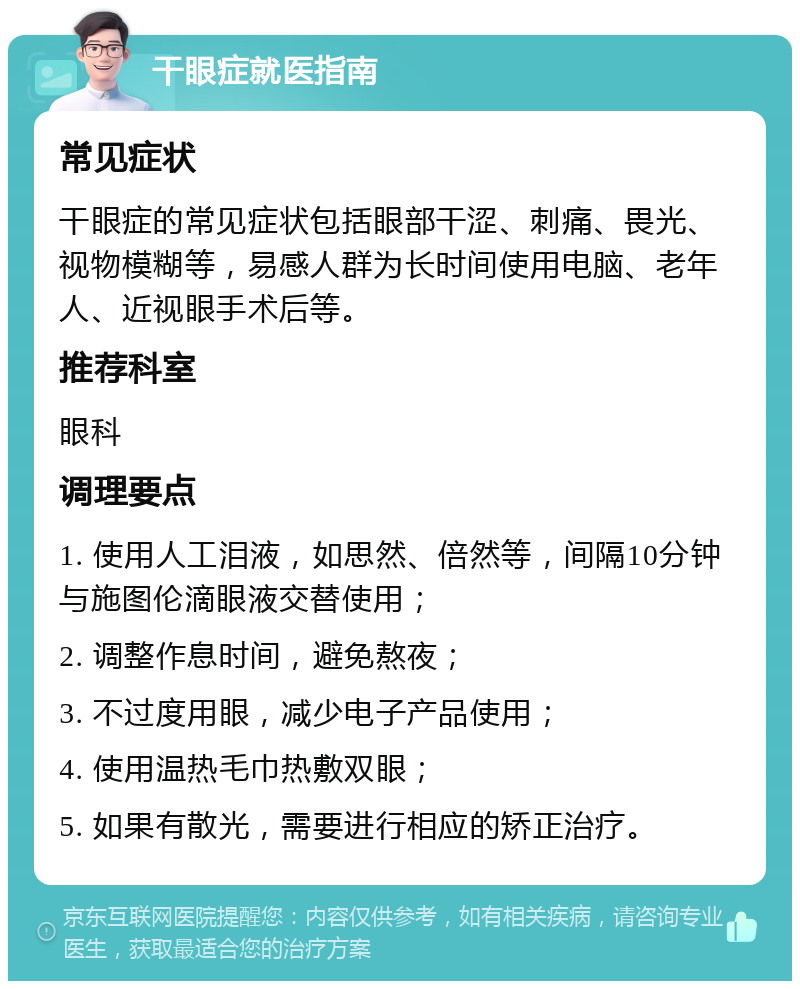 干眼症就医指南 常见症状 干眼症的常见症状包括眼部干涩、刺痛、畏光、视物模糊等，易感人群为长时间使用电脑、老年人、近视眼手术后等。 推荐科室 眼科 调理要点 1. 使用人工泪液，如思然、倍然等，间隔10分钟与施图伦滴眼液交替使用； 2. 调整作息时间，避免熬夜； 3. 不过度用眼，减少电子产品使用； 4. 使用温热毛巾热敷双眼； 5. 如果有散光，需要进行相应的矫正治疗。