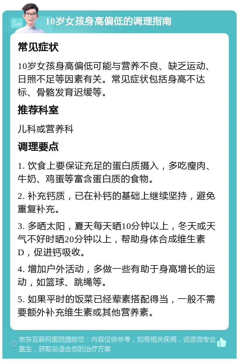 10岁女孩身高偏低的调理指南 常见症状 10岁女孩身高偏低可能与营养不良、缺乏运动、日照不足等因素有关。常见症状包括身高不达标、骨骼发育迟缓等。 推荐科室 儿科或营养科 调理要点 1. 饮食上要保证充足的蛋白质摄入，多吃瘦肉、牛奶、鸡蛋等富含蛋白质的食物。 2. 补充钙质，已在补钙的基础上继续坚持，避免重复补充。 3. 多晒太阳，夏天每天晒10分钟以上，冬天或天气不好时晒20分钟以上，帮助身体合成维生素D，促进钙吸收。 4. 增加户外活动，多做一些有助于身高增长的运动，如篮球、跳绳等。 5. 如果平时的饭菜已经荤素搭配得当，一般不需要额外补充维生素或其他营养素。