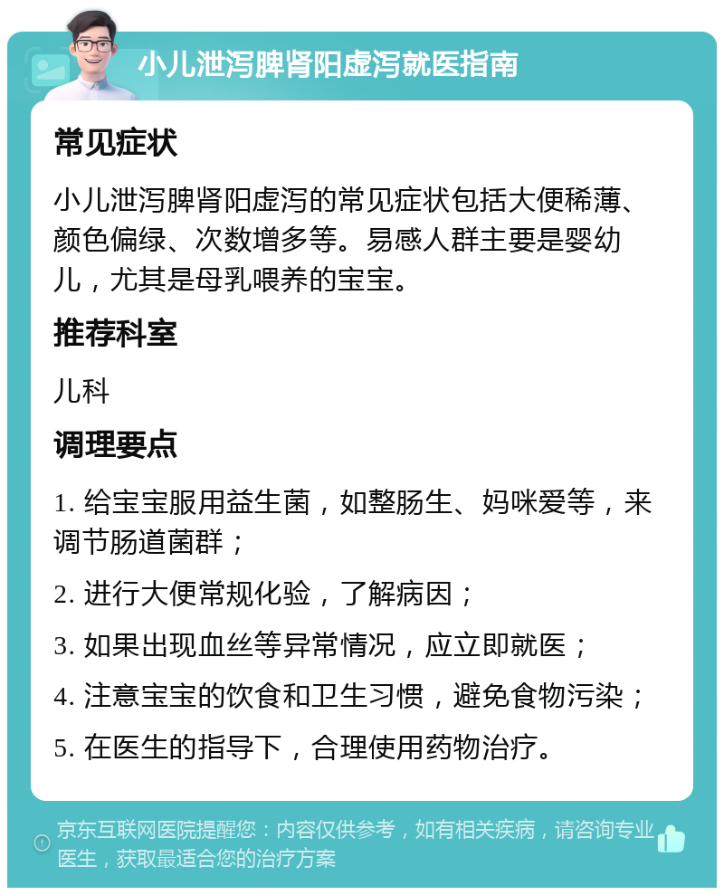 小儿泄泻脾肾阳虚泻就医指南 常见症状 小儿泄泻脾肾阳虚泻的常见症状包括大便稀薄、颜色偏绿、次数增多等。易感人群主要是婴幼儿，尤其是母乳喂养的宝宝。 推荐科室 儿科 调理要点 1. 给宝宝服用益生菌，如整肠生、妈咪爱等，来调节肠道菌群； 2. 进行大便常规化验，了解病因； 3. 如果出现血丝等异常情况，应立即就医； 4. 注意宝宝的饮食和卫生习惯，避免食物污染； 5. 在医生的指导下，合理使用药物治疗。