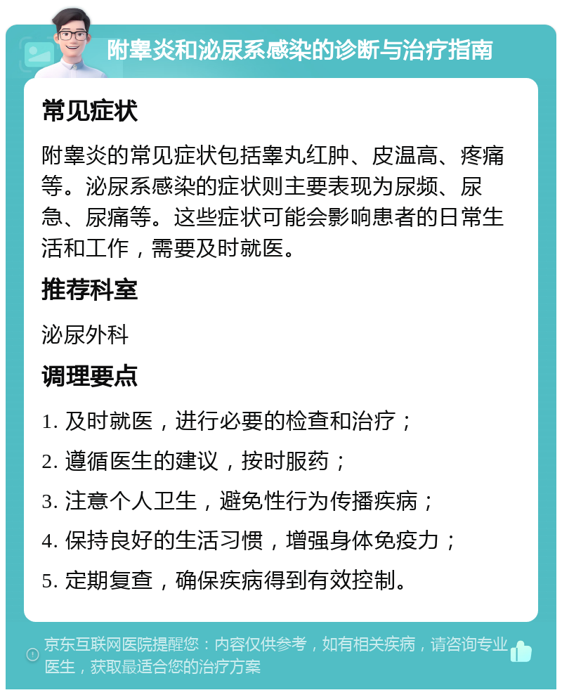 附睾炎和泌尿系感染的诊断与治疗指南 常见症状 附睾炎的常见症状包括睾丸红肿、皮温高、疼痛等。泌尿系感染的症状则主要表现为尿频、尿急、尿痛等。这些症状可能会影响患者的日常生活和工作，需要及时就医。 推荐科室 泌尿外科 调理要点 1. 及时就医，进行必要的检查和治疗； 2. 遵循医生的建议，按时服药； 3. 注意个人卫生，避免性行为传播疾病； 4. 保持良好的生活习惯，增强身体免疫力； 5. 定期复查，确保疾病得到有效控制。