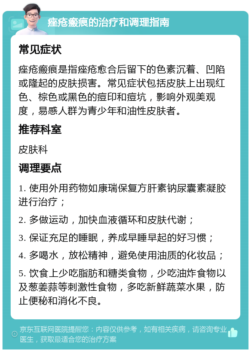 痤疮瘢痕的治疗和调理指南 常见症状 痤疮瘢痕是指痤疮愈合后留下的色素沉着、凹陷或隆起的皮肤损害。常见症状包括皮肤上出现红色、棕色或黑色的痘印和痘坑，影响外观美观度，易感人群为青少年和油性皮肤者。 推荐科室 皮肤科 调理要点 1. 使用外用药物如康瑞保复方肝素钠尿囊素凝胶进行治疗； 2. 多做运动，加快血液循环和皮肤代谢； 3. 保证充足的睡眠，养成早睡早起的好习惯； 4. 多喝水，放松精神，避免使用油质的化妆品； 5. 饮食上少吃脂肪和糖类食物，少吃油炸食物以及葱姜蒜等刺激性食物，多吃新鲜蔬菜水果，防止便秘和消化不良。