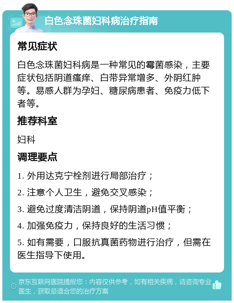 白色念珠菌妇科病治疗指南 常见症状 白色念珠菌妇科病是一种常见的霉菌感染，主要症状包括阴道瘙痒、白带异常增多、外阴红肿等。易感人群为孕妇、糖尿病患者、免疫力低下者等。 推荐科室 妇科 调理要点 1. 外用达克宁栓剂进行局部治疗； 2. 注意个人卫生，避免交叉感染； 3. 避免过度清洁阴道，保持阴道pH值平衡； 4. 加强免疫力，保持良好的生活习惯； 5. 如有需要，口服抗真菌药物进行治疗，但需在医生指导下使用。