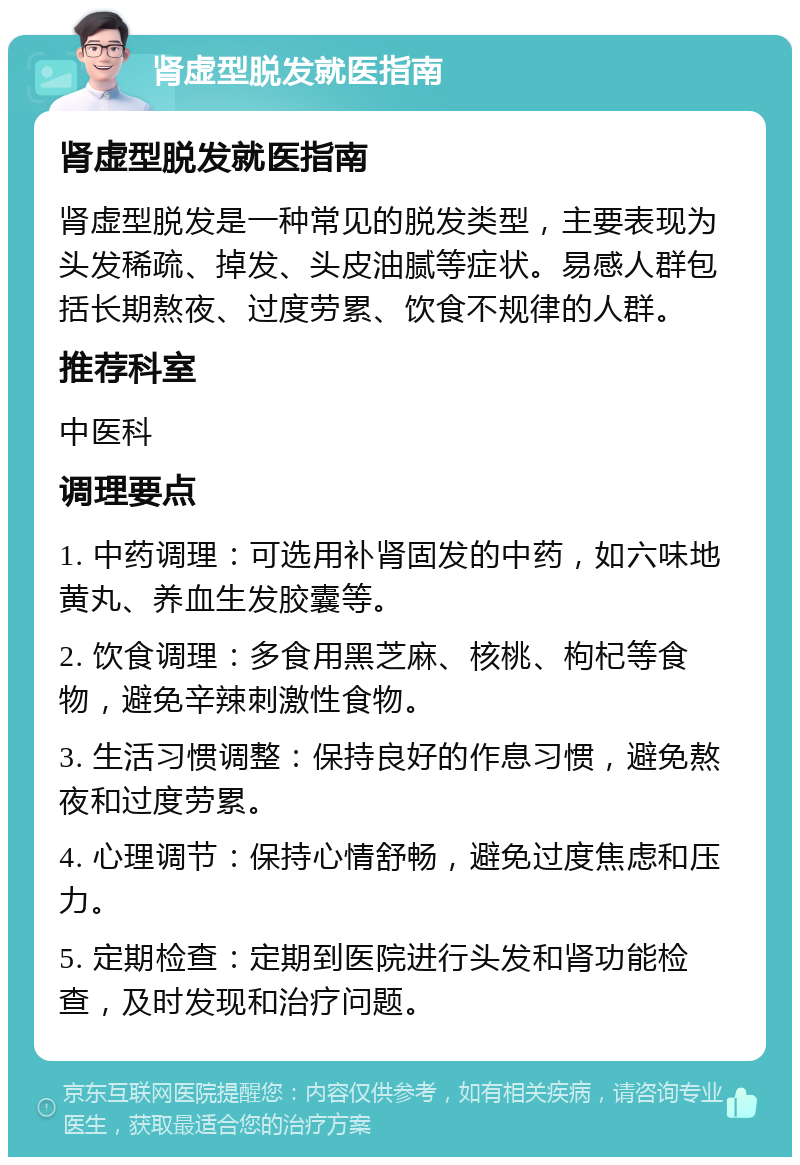 肾虚型脱发就医指南 肾虚型脱发就医指南 肾虚型脱发是一种常见的脱发类型，主要表现为头发稀疏、掉发、头皮油腻等症状。易感人群包括长期熬夜、过度劳累、饮食不规律的人群。 推荐科室 中医科 调理要点 1. 中药调理：可选用补肾固发的中药，如六味地黄丸、养血生发胶囊等。 2. 饮食调理：多食用黑芝麻、核桃、枸杞等食物，避免辛辣刺激性食物。 3. 生活习惯调整：保持良好的作息习惯，避免熬夜和过度劳累。 4. 心理调节：保持心情舒畅，避免过度焦虑和压力。 5. 定期检查：定期到医院进行头发和肾功能检查，及时发现和治疗问题。