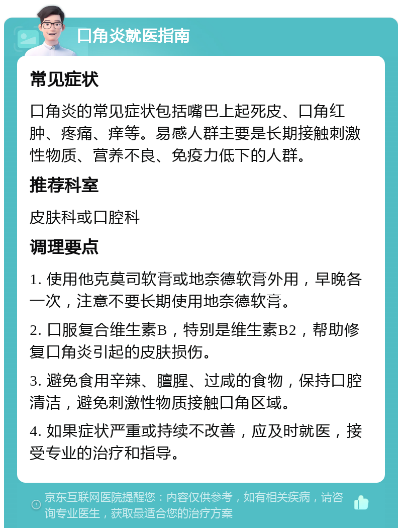 口角炎就医指南 常见症状 口角炎的常见症状包括嘴巴上起死皮、口角红肿、疼痛、痒等。易感人群主要是长期接触刺激性物质、营养不良、免疫力低下的人群。 推荐科室 皮肤科或口腔科 调理要点 1. 使用他克莫司软膏或地奈德软膏外用，早晚各一次，注意不要长期使用地奈德软膏。 2. 口服复合维生素B，特别是维生素B2，帮助修复口角炎引起的皮肤损伤。 3. 避免食用辛辣、膻腥、过咸的食物，保持口腔清洁，避免刺激性物质接触口角区域。 4. 如果症状严重或持续不改善，应及时就医，接受专业的治疗和指导。