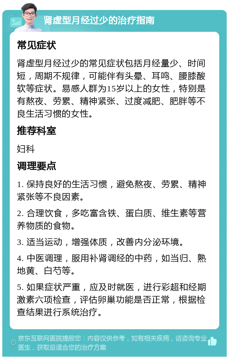 肾虚型月经过少的治疗指南 常见症状 肾虚型月经过少的常见症状包括月经量少、时间短，周期不规律，可能伴有头晕、耳鸣、腰膝酸软等症状。易感人群为15岁以上的女性，特别是有熬夜、劳累、精神紧张、过度减肥、肥胖等不良生活习惯的女性。 推荐科室 妇科 调理要点 1. 保持良好的生活习惯，避免熬夜、劳累、精神紧张等不良因素。 2. 合理饮食，多吃富含铁、蛋白质、维生素等营养物质的食物。 3. 适当运动，增强体质，改善内分泌环境。 4. 中医调理，服用补肾调经的中药，如当归、熟地黄、白芍等。 5. 如果症状严重，应及时就医，进行彩超和经期激素六项检查，评估卵巢功能是否正常，根据检查结果进行系统治疗。