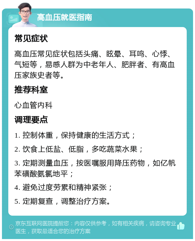 高血压就医指南 常见症状 高血压常见症状包括头痛、眩晕、耳鸣、心悸、气短等，易感人群为中老年人、肥胖者、有高血压家族史者等。 推荐科室 心血管内科 调理要点 1. 控制体重，保持健康的生活方式； 2. 饮食上低盐、低脂，多吃蔬菜水果； 3. 定期测量血压，按医嘱服用降压药物，如亿帆苯磺酸氨氯地平； 4. 避免过度劳累和精神紧张； 5. 定期复查，调整治疗方案。