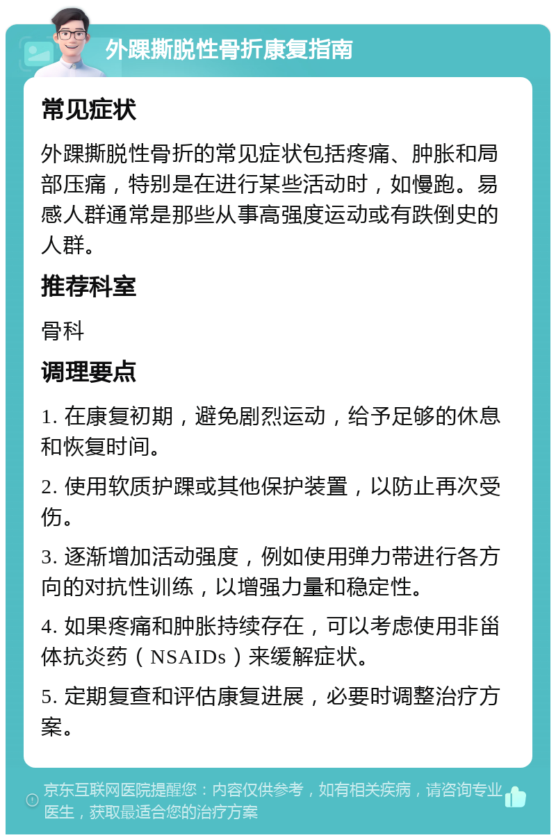 外踝撕脱性骨折康复指南 常见症状 外踝撕脱性骨折的常见症状包括疼痛、肿胀和局部压痛，特别是在进行某些活动时，如慢跑。易感人群通常是那些从事高强度运动或有跌倒史的人群。 推荐科室 骨科 调理要点 1. 在康复初期，避免剧烈运动，给予足够的休息和恢复时间。 2. 使用软质护踝或其他保护装置，以防止再次受伤。 3. 逐渐增加活动强度，例如使用弹力带进行各方向的对抗性训练，以增强力量和稳定性。 4. 如果疼痛和肿胀持续存在，可以考虑使用非甾体抗炎药（NSAIDs）来缓解症状。 5. 定期复查和评估康复进展，必要时调整治疗方案。