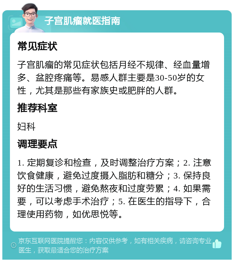 子宫肌瘤就医指南 常见症状 子宫肌瘤的常见症状包括月经不规律、经血量增多、盆腔疼痛等。易感人群主要是30-50岁的女性，尤其是那些有家族史或肥胖的人群。 推荐科室 妇科 调理要点 1. 定期复诊和检查，及时调整治疗方案；2. 注意饮食健康，避免过度摄入脂肪和糖分；3. 保持良好的生活习惯，避免熬夜和过度劳累；4. 如果需要，可以考虑手术治疗；5. 在医生的指导下，合理使用药物，如优思悦等。