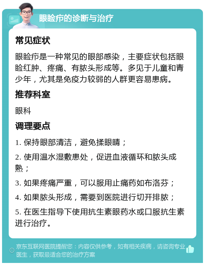 眼睑疖的诊断与治疗 常见症状 眼睑疖是一种常见的眼部感染，主要症状包括眼睑红肿、疼痛、有脓头形成等。多见于儿童和青少年，尤其是免疫力较弱的人群更容易患病。 推荐科室 眼科 调理要点 1. 保持眼部清洁，避免揉眼睛； 2. 使用温水湿敷患处，促进血液循环和脓头成熟； 3. 如果疼痛严重，可以服用止痛药如布洛芬； 4. 如果脓头形成，需要到医院进行切开排脓； 5. 在医生指导下使用抗生素眼药水或口服抗生素进行治疗。