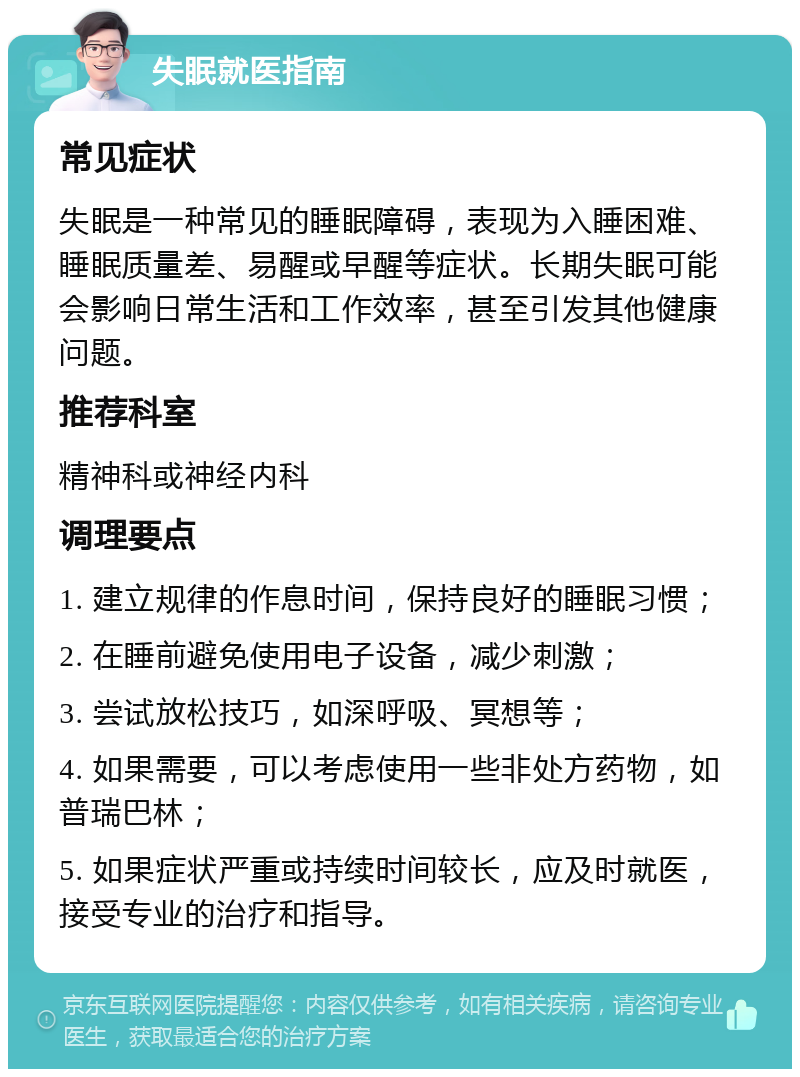 失眠就医指南 常见症状 失眠是一种常见的睡眠障碍，表现为入睡困难、睡眠质量差、易醒或早醒等症状。长期失眠可能会影响日常生活和工作效率，甚至引发其他健康问题。 推荐科室 精神科或神经内科 调理要点 1. 建立规律的作息时间，保持良好的睡眠习惯； 2. 在睡前避免使用电子设备，减少刺激； 3. 尝试放松技巧，如深呼吸、冥想等； 4. 如果需要，可以考虑使用一些非处方药物，如普瑞巴林； 5. 如果症状严重或持续时间较长，应及时就医，接受专业的治疗和指导。