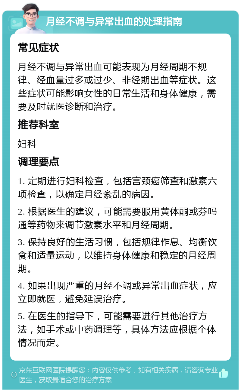 月经不调与异常出血的处理指南 常见症状 月经不调与异常出血可能表现为月经周期不规律、经血量过多或过少、非经期出血等症状。这些症状可能影响女性的日常生活和身体健康，需要及时就医诊断和治疗。 推荐科室 妇科 调理要点 1. 定期进行妇科检查，包括宫颈癌筛查和激素六项检查，以确定月经紊乱的病因。 2. 根据医生的建议，可能需要服用黄体酮或芬吗通等药物来调节激素水平和月经周期。 3. 保持良好的生活习惯，包括规律作息、均衡饮食和适量运动，以维持身体健康和稳定的月经周期。 4. 如果出现严重的月经不调或异常出血症状，应立即就医，避免延误治疗。 5. 在医生的指导下，可能需要进行其他治疗方法，如手术或中药调理等，具体方法应根据个体情况而定。