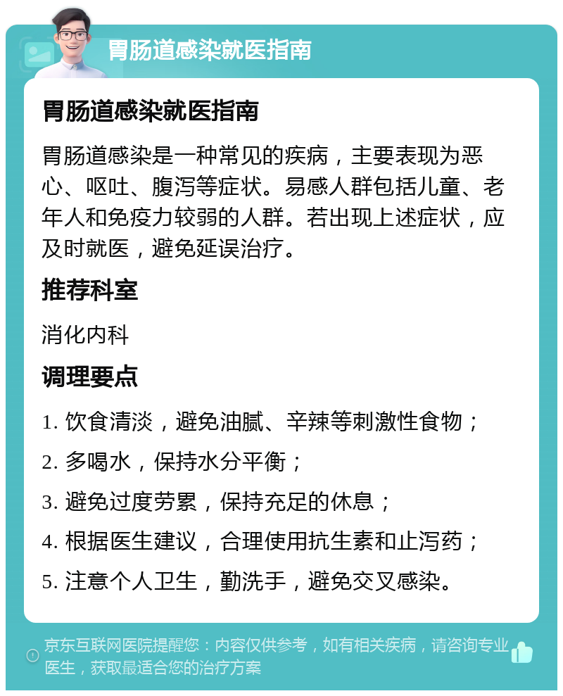 胃肠道感染就医指南 胃肠道感染就医指南 胃肠道感染是一种常见的疾病，主要表现为恶心、呕吐、腹泻等症状。易感人群包括儿童、老年人和免疫力较弱的人群。若出现上述症状，应及时就医，避免延误治疗。 推荐科室 消化内科 调理要点 1. 饮食清淡，避免油腻、辛辣等刺激性食物； 2. 多喝水，保持水分平衡； 3. 避免过度劳累，保持充足的休息； 4. 根据医生建议，合理使用抗生素和止泻药； 5. 注意个人卫生，勤洗手，避免交叉感染。