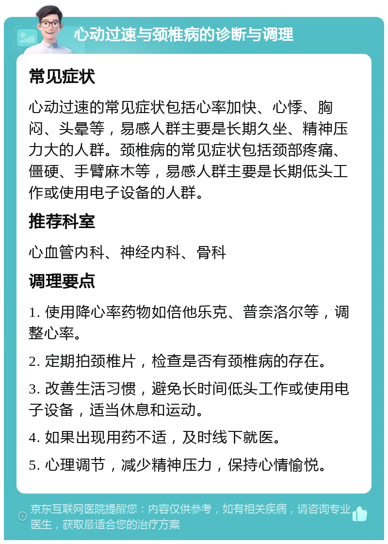 心动过速与颈椎病的诊断与调理 常见症状 心动过速的常见症状包括心率加快、心悸、胸闷、头晕等，易感人群主要是长期久坐、精神压力大的人群。颈椎病的常见症状包括颈部疼痛、僵硬、手臂麻木等，易感人群主要是长期低头工作或使用电子设备的人群。 推荐科室 心血管内科、神经内科、骨科 调理要点 1. 使用降心率药物如倍他乐克、普奈洛尔等，调整心率。 2. 定期拍颈椎片，检查是否有颈椎病的存在。 3. 改善生活习惯，避免长时间低头工作或使用电子设备，适当休息和运动。 4. 如果出现用药不适，及时线下就医。 5. 心理调节，减少精神压力，保持心情愉悦。