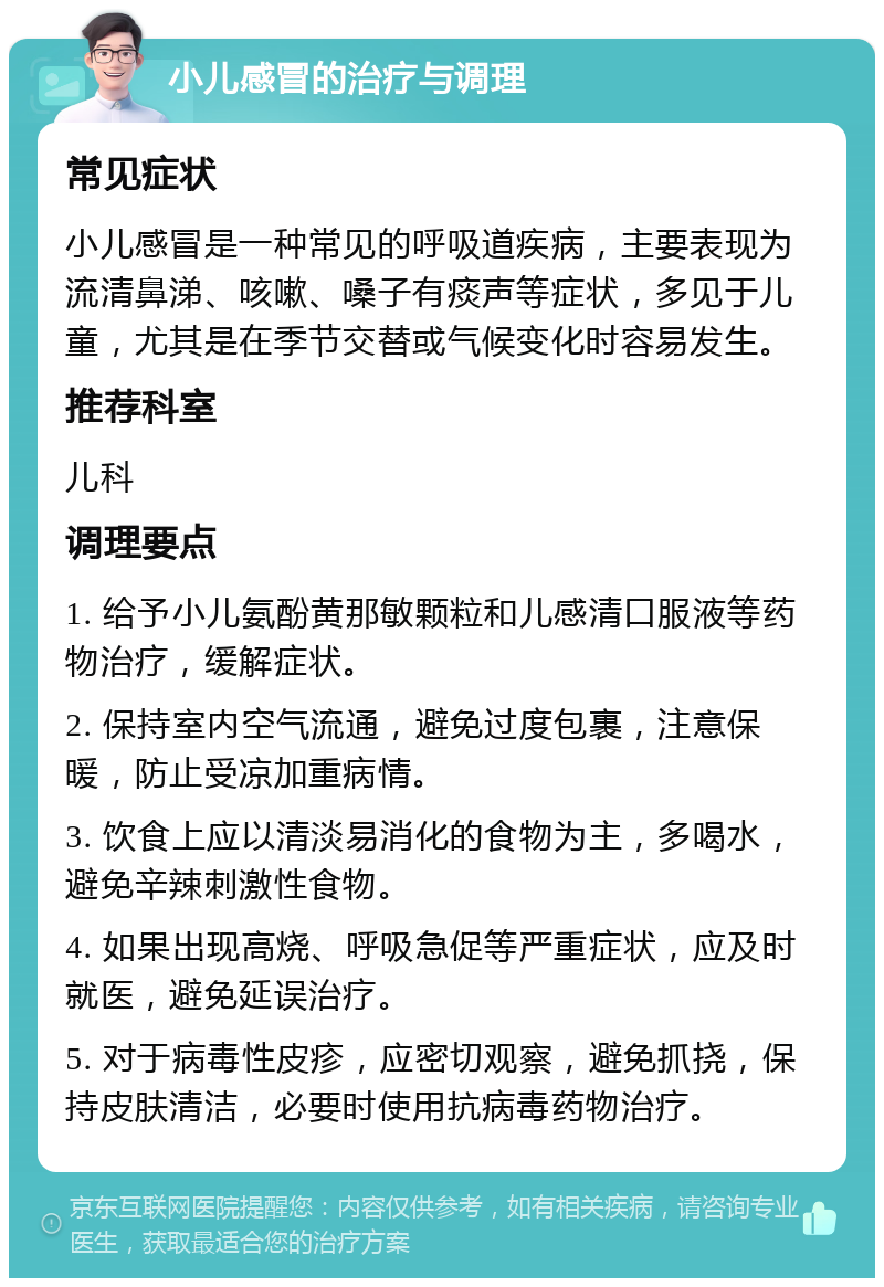 小儿感冒的治疗与调理 常见症状 小儿感冒是一种常见的呼吸道疾病，主要表现为流清鼻涕、咳嗽、嗓子有痰声等症状，多见于儿童，尤其是在季节交替或气候变化时容易发生。 推荐科室 儿科 调理要点 1. 给予小儿氨酚黄那敏颗粒和儿感清口服液等药物治疗，缓解症状。 2. 保持室内空气流通，避免过度包裹，注意保暖，防止受凉加重病情。 3. 饮食上应以清淡易消化的食物为主，多喝水，避免辛辣刺激性食物。 4. 如果出现高烧、呼吸急促等严重症状，应及时就医，避免延误治疗。 5. 对于病毒性皮疹，应密切观察，避免抓挠，保持皮肤清洁，必要时使用抗病毒药物治疗。