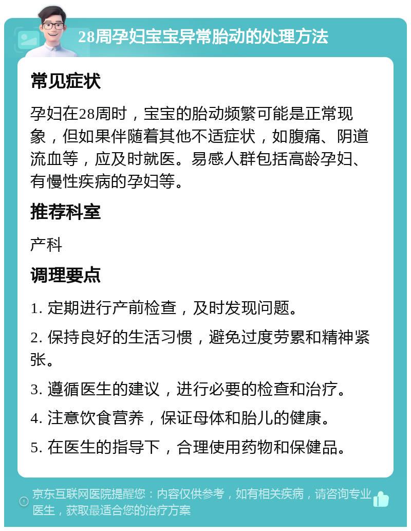 28周孕妇宝宝异常胎动的处理方法 常见症状 孕妇在28周时，宝宝的胎动频繁可能是正常现象，但如果伴随着其他不适症状，如腹痛、阴道流血等，应及时就医。易感人群包括高龄孕妇、有慢性疾病的孕妇等。 推荐科室 产科 调理要点 1. 定期进行产前检查，及时发现问题。 2. 保持良好的生活习惯，避免过度劳累和精神紧张。 3. 遵循医生的建议，进行必要的检查和治疗。 4. 注意饮食营养，保证母体和胎儿的健康。 5. 在医生的指导下，合理使用药物和保健品。