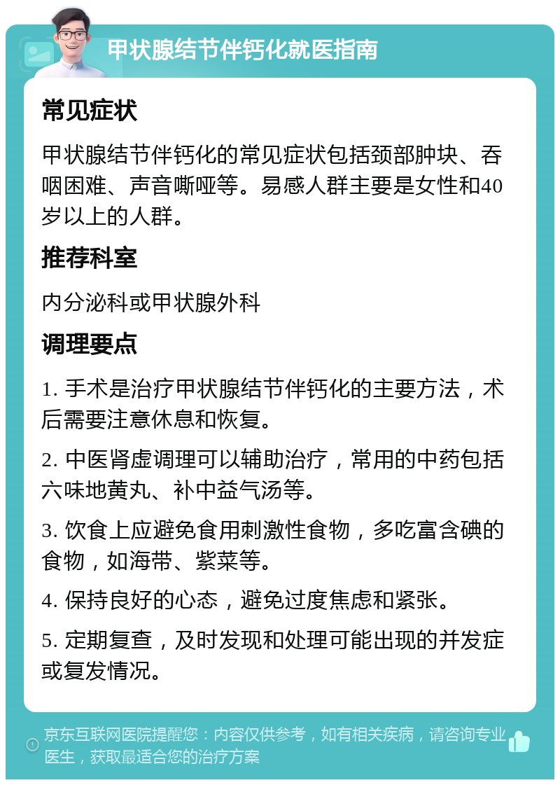 甲状腺结节伴钙化就医指南 常见症状 甲状腺结节伴钙化的常见症状包括颈部肿块、吞咽困难、声音嘶哑等。易感人群主要是女性和40岁以上的人群。 推荐科室 内分泌科或甲状腺外科 调理要点 1. 手术是治疗甲状腺结节伴钙化的主要方法，术后需要注意休息和恢复。 2. 中医肾虚调理可以辅助治疗，常用的中药包括六味地黄丸、补中益气汤等。 3. 饮食上应避免食用刺激性食物，多吃富含碘的食物，如海带、紫菜等。 4. 保持良好的心态，避免过度焦虑和紧张。 5. 定期复查，及时发现和处理可能出现的并发症或复发情况。