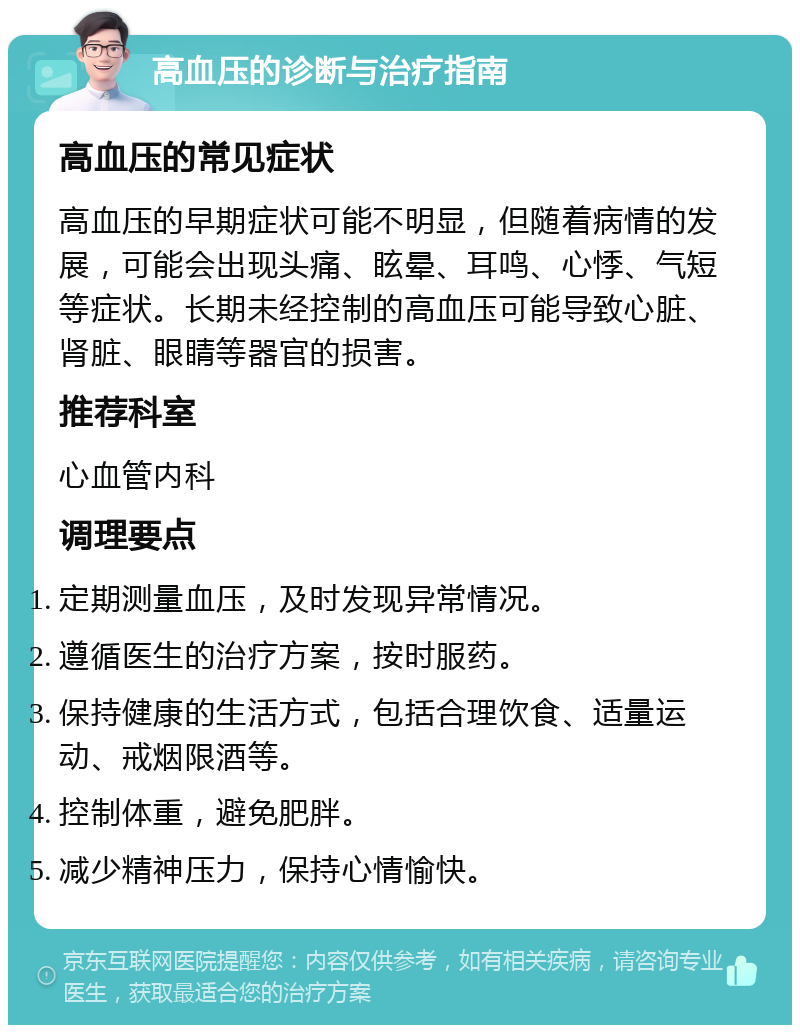 高血压的诊断与治疗指南 高血压的常见症状 高血压的早期症状可能不明显，但随着病情的发展，可能会出现头痛、眩晕、耳鸣、心悸、气短等症状。长期未经控制的高血压可能导致心脏、肾脏、眼睛等器官的损害。 推荐科室 心血管内科 调理要点 定期测量血压，及时发现异常情况。 遵循医生的治疗方案，按时服药。 保持健康的生活方式，包括合理饮食、适量运动、戒烟限酒等。 控制体重，避免肥胖。 减少精神压力，保持心情愉快。