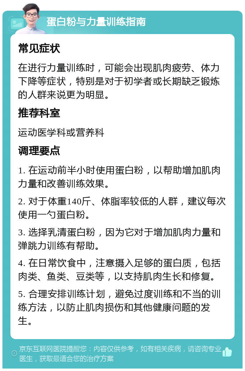 蛋白粉与力量训练指南 常见症状 在进行力量训练时，可能会出现肌肉疲劳、体力下降等症状，特别是对于初学者或长期缺乏锻炼的人群来说更为明显。 推荐科室 运动医学科或营养科 调理要点 1. 在运动前半小时使用蛋白粉，以帮助增加肌肉力量和改善训练效果。 2. 对于体重140斤、体脂率较低的人群，建议每次使用一勺蛋白粉。 3. 选择乳清蛋白粉，因为它对于增加肌肉力量和弹跳力训练有帮助。 4. 在日常饮食中，注意摄入足够的蛋白质，包括肉类、鱼类、豆类等，以支持肌肉生长和修复。 5. 合理安排训练计划，避免过度训练和不当的训练方法，以防止肌肉损伤和其他健康问题的发生。