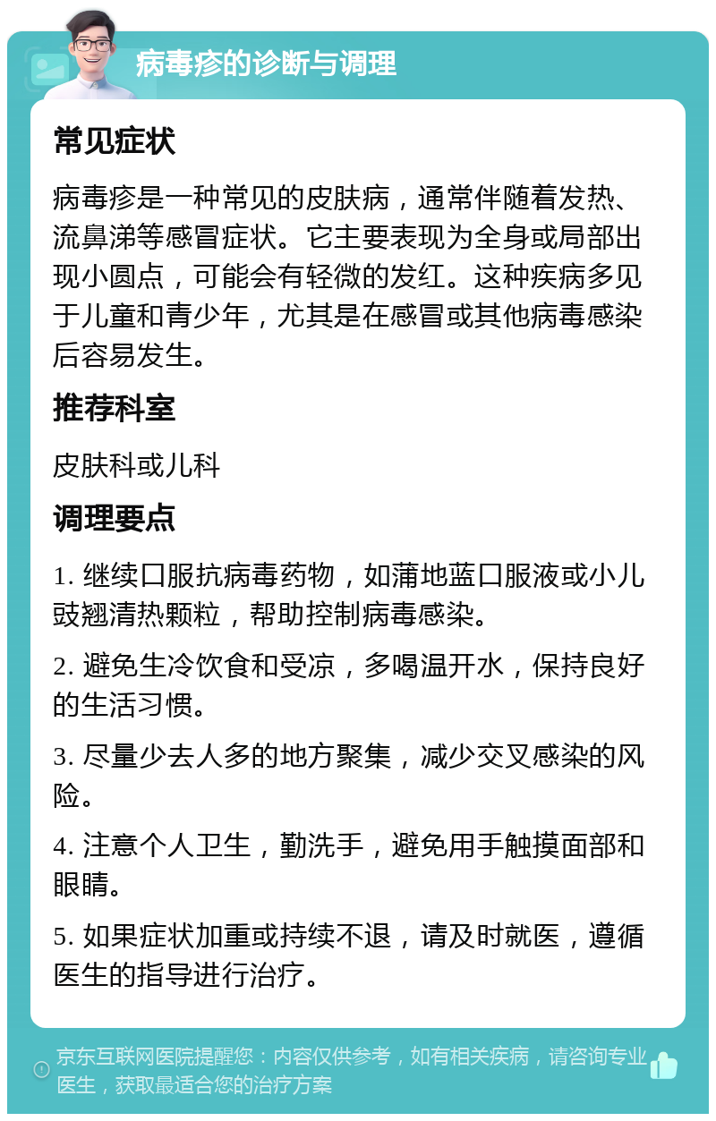 病毒疹的诊断与调理 常见症状 病毒疹是一种常见的皮肤病，通常伴随着发热、流鼻涕等感冒症状。它主要表现为全身或局部出现小圆点，可能会有轻微的发红。这种疾病多见于儿童和青少年，尤其是在感冒或其他病毒感染后容易发生。 推荐科室 皮肤科或儿科 调理要点 1. 继续口服抗病毒药物，如蒲地蓝口服液或小儿豉翘清热颗粒，帮助控制病毒感染。 2. 避免生冷饮食和受凉，多喝温开水，保持良好的生活习惯。 3. 尽量少去人多的地方聚集，减少交叉感染的风险。 4. 注意个人卫生，勤洗手，避免用手触摸面部和眼睛。 5. 如果症状加重或持续不退，请及时就医，遵循医生的指导进行治疗。