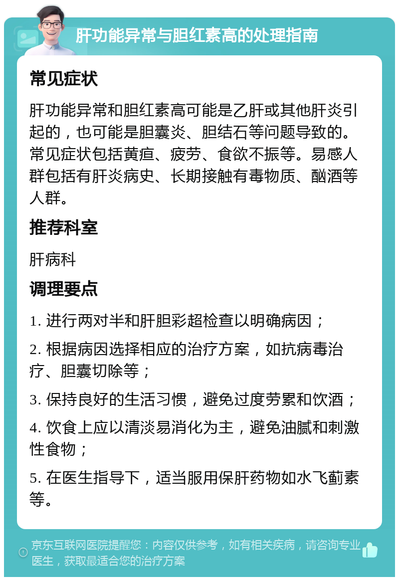 肝功能异常与胆红素高的处理指南 常见症状 肝功能异常和胆红素高可能是乙肝或其他肝炎引起的，也可能是胆囊炎、胆结石等问题导致的。常见症状包括黄疸、疲劳、食欲不振等。易感人群包括有肝炎病史、长期接触有毒物质、酗酒等人群。 推荐科室 肝病科 调理要点 1. 进行两对半和肝胆彩超检查以明确病因； 2. 根据病因选择相应的治疗方案，如抗病毒治疗、胆囊切除等； 3. 保持良好的生活习惯，避免过度劳累和饮酒； 4. 饮食上应以清淡易消化为主，避免油腻和刺激性食物； 5. 在医生指导下，适当服用保肝药物如水飞蓟素等。