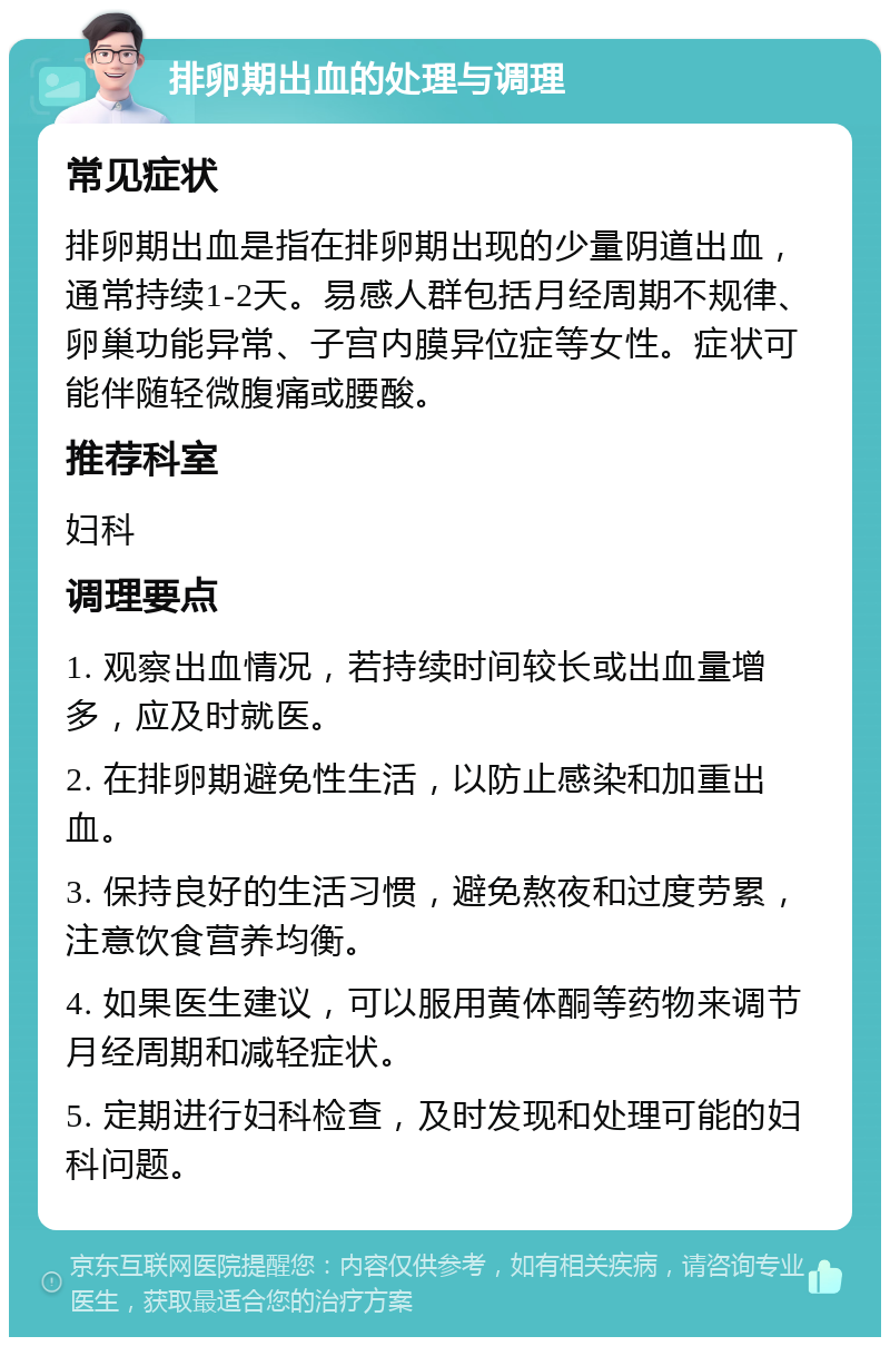 排卵期出血的处理与调理 常见症状 排卵期出血是指在排卵期出现的少量阴道出血，通常持续1-2天。易感人群包括月经周期不规律、卵巢功能异常、子宫内膜异位症等女性。症状可能伴随轻微腹痛或腰酸。 推荐科室 妇科 调理要点 1. 观察出血情况，若持续时间较长或出血量增多，应及时就医。 2. 在排卵期避免性生活，以防止感染和加重出血。 3. 保持良好的生活习惯，避免熬夜和过度劳累，注意饮食营养均衡。 4. 如果医生建议，可以服用黄体酮等药物来调节月经周期和减轻症状。 5. 定期进行妇科检查，及时发现和处理可能的妇科问题。