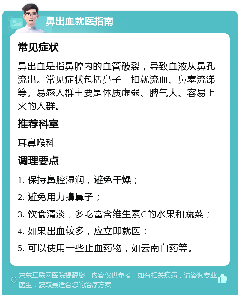 鼻出血就医指南 常见症状 鼻出血是指鼻腔内的血管破裂，导致血液从鼻孔流出。常见症状包括鼻子一扣就流血、鼻塞流涕等。易感人群主要是体质虚弱、脾气大、容易上火的人群。 推荐科室 耳鼻喉科 调理要点 1. 保持鼻腔湿润，避免干燥； 2. 避免用力擤鼻子； 3. 饮食清淡，多吃富含维生素C的水果和蔬菜； 4. 如果出血较多，应立即就医； 5. 可以使用一些止血药物，如云南白药等。