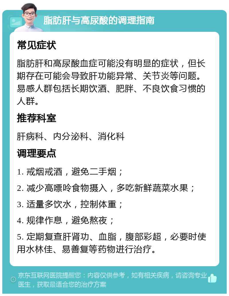 脂肪肝与高尿酸的调理指南 常见症状 脂肪肝和高尿酸血症可能没有明显的症状，但长期存在可能会导致肝功能异常、关节炎等问题。易感人群包括长期饮酒、肥胖、不良饮食习惯的人群。 推荐科室 肝病科、内分泌科、消化科 调理要点 1. 戒烟戒酒，避免二手烟； 2. 减少高嘌呤食物摄入，多吃新鲜蔬菜水果； 3. 适量多饮水，控制体重； 4. 规律作息，避免熬夜； 5. 定期复查肝肾功、血脂，腹部彩超，必要时使用水林佳、易善复等药物进行治疗。