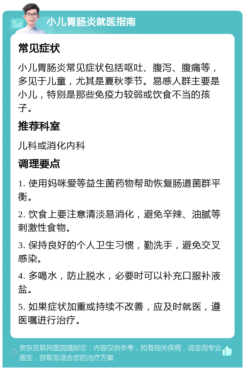 小儿胃肠炎就医指南 常见症状 小儿胃肠炎常见症状包括呕吐、腹泻、腹痛等，多见于儿童，尤其是夏秋季节。易感人群主要是小儿，特别是那些免疫力较弱或饮食不当的孩子。 推荐科室 儿科或消化内科 调理要点 1. 使用妈咪爱等益生菌药物帮助恢复肠道菌群平衡。 2. 饮食上要注意清淡易消化，避免辛辣、油腻等刺激性食物。 3. 保持良好的个人卫生习惯，勤洗手，避免交叉感染。 4. 多喝水，防止脱水，必要时可以补充口服补液盐。 5. 如果症状加重或持续不改善，应及时就医，遵医嘱进行治疗。