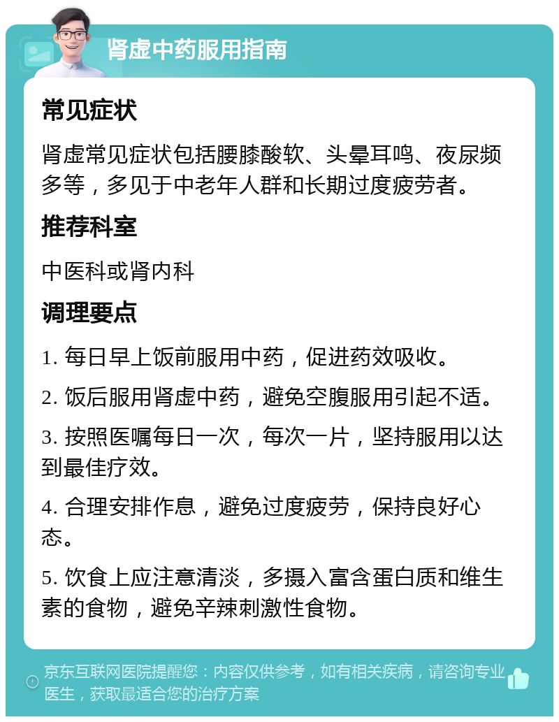 肾虚中药服用指南 常见症状 肾虚常见症状包括腰膝酸软、头晕耳鸣、夜尿频多等，多见于中老年人群和长期过度疲劳者。 推荐科室 中医科或肾内科 调理要点 1. 每日早上饭前服用中药，促进药效吸收。 2. 饭后服用肾虚中药，避免空腹服用引起不适。 3. 按照医嘱每日一次，每次一片，坚持服用以达到最佳疗效。 4. 合理安排作息，避免过度疲劳，保持良好心态。 5. 饮食上应注意清淡，多摄入富含蛋白质和维生素的食物，避免辛辣刺激性食物。