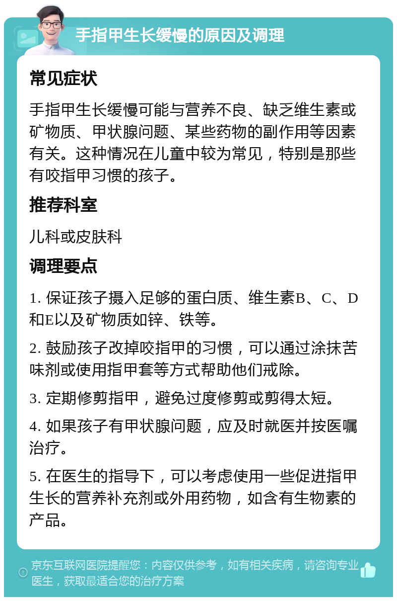 手指甲生长缓慢的原因及调理 常见症状 手指甲生长缓慢可能与营养不良、缺乏维生素或矿物质、甲状腺问题、某些药物的副作用等因素有关。这种情况在儿童中较为常见，特别是那些有咬指甲习惯的孩子。 推荐科室 儿科或皮肤科 调理要点 1. 保证孩子摄入足够的蛋白质、维生素B、C、D和E以及矿物质如锌、铁等。 2. 鼓励孩子改掉咬指甲的习惯，可以通过涂抹苦味剂或使用指甲套等方式帮助他们戒除。 3. 定期修剪指甲，避免过度修剪或剪得太短。 4. 如果孩子有甲状腺问题，应及时就医并按医嘱治疗。 5. 在医生的指导下，可以考虑使用一些促进指甲生长的营养补充剂或外用药物，如含有生物素的产品。