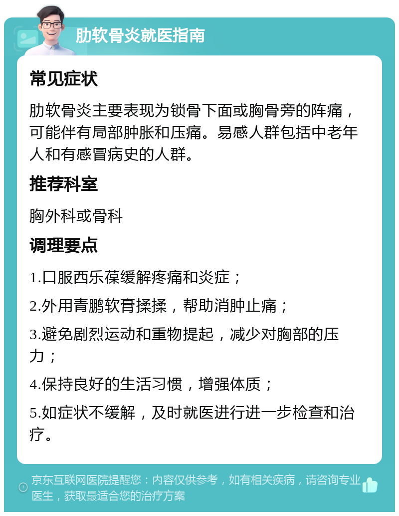 肋软骨炎就医指南 常见症状 肋软骨炎主要表现为锁骨下面或胸骨旁的阵痛，可能伴有局部肿胀和压痛。易感人群包括中老年人和有感冒病史的人群。 推荐科室 胸外科或骨科 调理要点 1.口服西乐葆缓解疼痛和炎症； 2.外用青鹏软膏揉揉，帮助消肿止痛； 3.避免剧烈运动和重物提起，减少对胸部的压力； 4.保持良好的生活习惯，增强体质； 5.如症状不缓解，及时就医进行进一步检查和治疗。