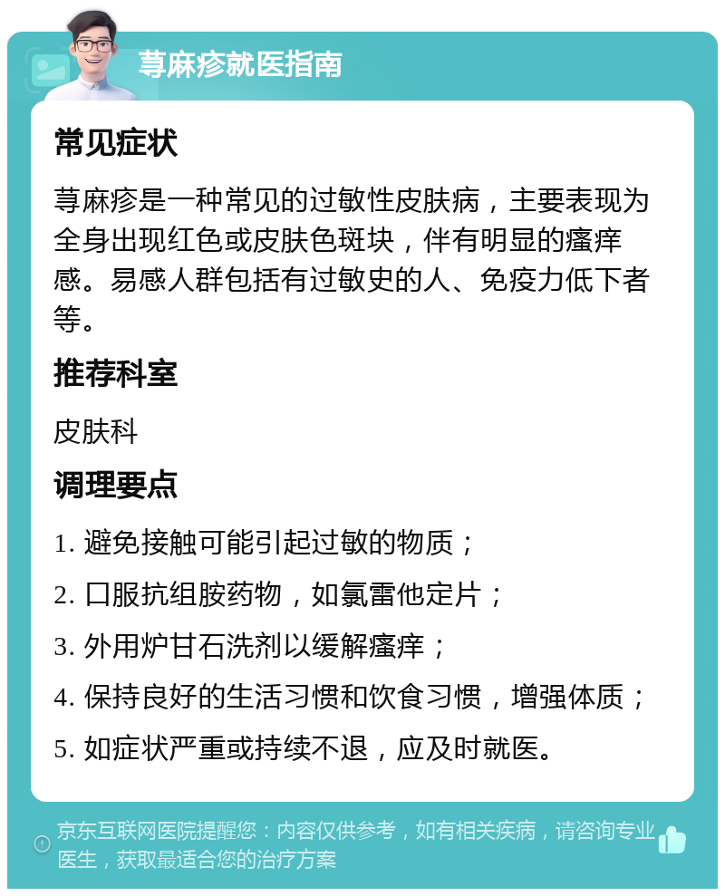 荨麻疹就医指南 常见症状 荨麻疹是一种常见的过敏性皮肤病，主要表现为全身出现红色或皮肤色斑块，伴有明显的瘙痒感。易感人群包括有过敏史的人、免疫力低下者等。 推荐科室 皮肤科 调理要点 1. 避免接触可能引起过敏的物质； 2. 口服抗组胺药物，如氯雷他定片； 3. 外用炉甘石洗剂以缓解瘙痒； 4. 保持良好的生活习惯和饮食习惯，增强体质； 5. 如症状严重或持续不退，应及时就医。