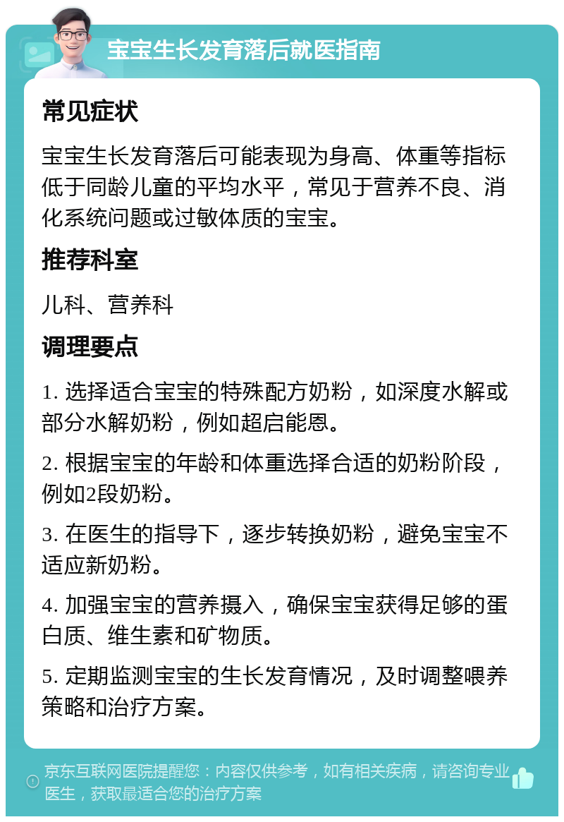 宝宝生长发育落后就医指南 常见症状 宝宝生长发育落后可能表现为身高、体重等指标低于同龄儿童的平均水平，常见于营养不良、消化系统问题或过敏体质的宝宝。 推荐科室 儿科、营养科 调理要点 1. 选择适合宝宝的特殊配方奶粉，如深度水解或部分水解奶粉，例如超启能恩。 2. 根据宝宝的年龄和体重选择合适的奶粉阶段，例如2段奶粉。 3. 在医生的指导下，逐步转换奶粉，避免宝宝不适应新奶粉。 4. 加强宝宝的营养摄入，确保宝宝获得足够的蛋白质、维生素和矿物质。 5. 定期监测宝宝的生长发育情况，及时调整喂养策略和治疗方案。