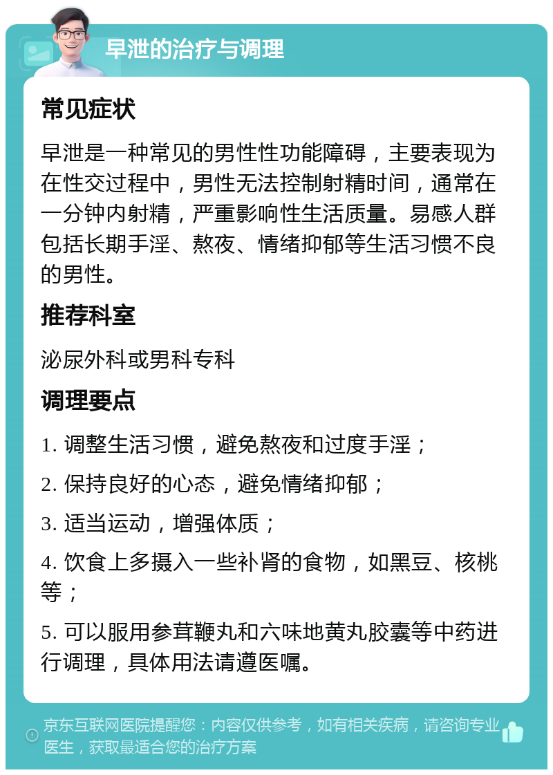 早泄的治疗与调理 常见症状 早泄是一种常见的男性性功能障碍，主要表现为在性交过程中，男性无法控制射精时间，通常在一分钟内射精，严重影响性生活质量。易感人群包括长期手淫、熬夜、情绪抑郁等生活习惯不良的男性。 推荐科室 泌尿外科或男科专科 调理要点 1. 调整生活习惯，避免熬夜和过度手淫； 2. 保持良好的心态，避免情绪抑郁； 3. 适当运动，增强体质； 4. 饮食上多摄入一些补肾的食物，如黑豆、核桃等； 5. 可以服用参茸鞭丸和六味地黄丸胶囊等中药进行调理，具体用法请遵医嘱。