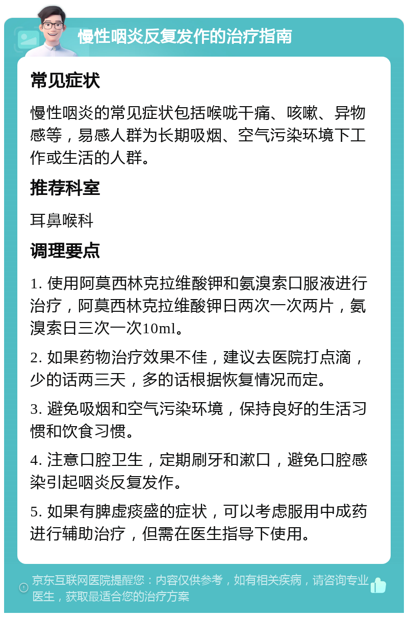 慢性咽炎反复发作的治疗指南 常见症状 慢性咽炎的常见症状包括喉咙干痛、咳嗽、异物感等，易感人群为长期吸烟、空气污染环境下工作或生活的人群。 推荐科室 耳鼻喉科 调理要点 1. 使用阿莫西林克拉维酸钾和氨溴索口服液进行治疗，阿莫西林克拉维酸钾日两次一次两片，氨溴索日三次一次10ml。 2. 如果药物治疗效果不佳，建议去医院打点滴，少的话两三天，多的话根据恢复情况而定。 3. 避免吸烟和空气污染环境，保持良好的生活习惯和饮食习惯。 4. 注意口腔卫生，定期刷牙和漱口，避免口腔感染引起咽炎反复发作。 5. 如果有脾虚痰盛的症状，可以考虑服用中成药进行辅助治疗，但需在医生指导下使用。