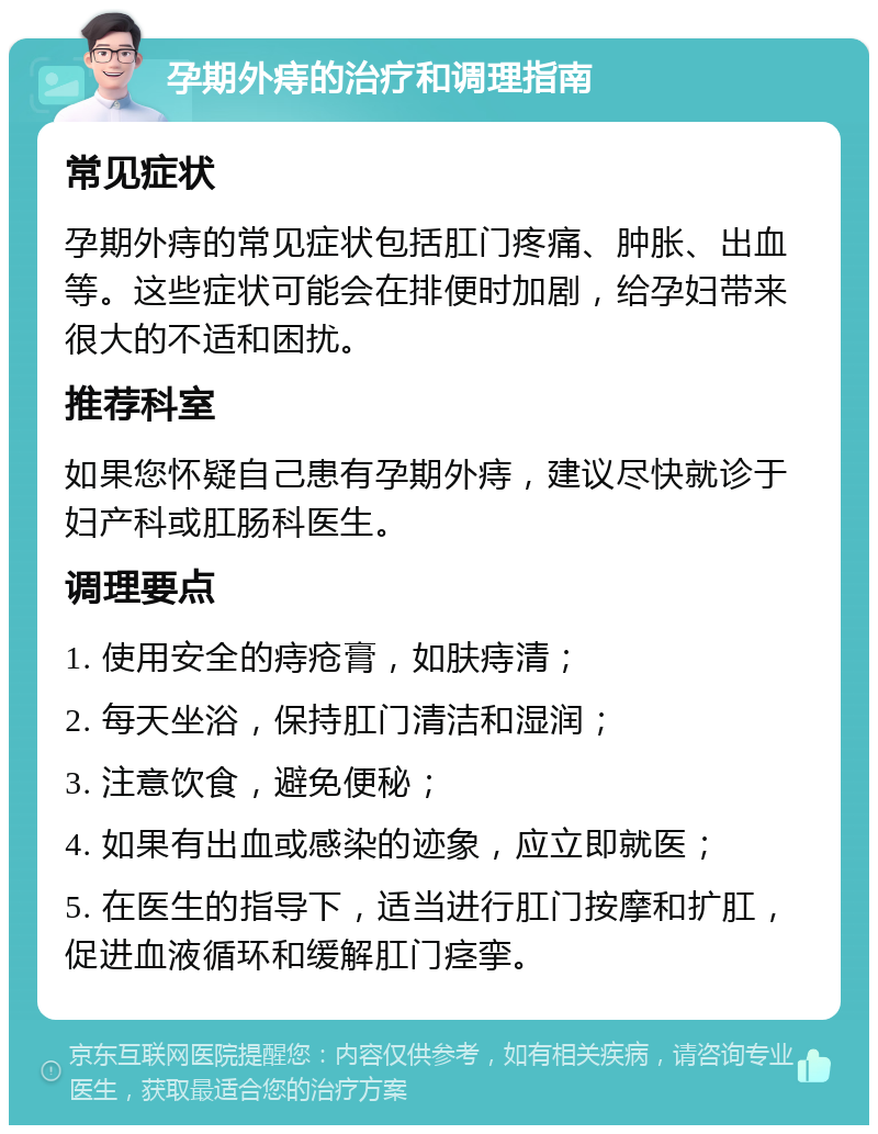 孕期外痔的治疗和调理指南 常见症状 孕期外痔的常见症状包括肛门疼痛、肿胀、出血等。这些症状可能会在排便时加剧，给孕妇带来很大的不适和困扰。 推荐科室 如果您怀疑自己患有孕期外痔，建议尽快就诊于妇产科或肛肠科医生。 调理要点 1. 使用安全的痔疮膏，如肤痔清； 2. 每天坐浴，保持肛门清洁和湿润； 3. 注意饮食，避免便秘； 4. 如果有出血或感染的迹象，应立即就医； 5. 在医生的指导下，适当进行肛门按摩和扩肛，促进血液循环和缓解肛门痉挛。