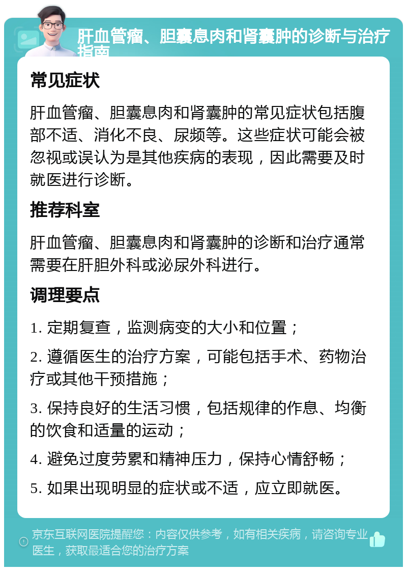 肝血管瘤、胆囊息肉和肾囊肿的诊断与治疗指南 常见症状 肝血管瘤、胆囊息肉和肾囊肿的常见症状包括腹部不适、消化不良、尿频等。这些症状可能会被忽视或误认为是其他疾病的表现，因此需要及时就医进行诊断。 推荐科室 肝血管瘤、胆囊息肉和肾囊肿的诊断和治疗通常需要在肝胆外科或泌尿外科进行。 调理要点 1. 定期复查，监测病变的大小和位置； 2. 遵循医生的治疗方案，可能包括手术、药物治疗或其他干预措施； 3. 保持良好的生活习惯，包括规律的作息、均衡的饮食和适量的运动； 4. 避免过度劳累和精神压力，保持心情舒畅； 5. 如果出现明显的症状或不适，应立即就医。