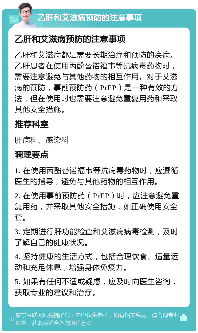 乙肝和艾滋病预防的注意事项 乙肝和艾滋病预防的注意事项 乙肝和艾滋病都是需要长期治疗和预防的疾病。乙肝患者在使用丙酚替诺福韦等抗病毒药物时，需要注意避免与其他药物的相互作用。对于艾滋病的预防，事前预防药（PrEP）是一种有效的方法，但在使用时也需要注意避免重复用药和采取其他安全措施。 推荐科室 肝病科、感染科 调理要点 1. 在使用丙酚替诺福韦等抗病毒药物时，应遵循医生的指导，避免与其他药物的相互作用。 2. 在使用事前预防药（PrEP）时，应注意避免重复用药，并采取其他安全措施，如正确使用安全套。 3. 定期进行肝功能检查和艾滋病病毒检测，及时了解自己的健康状况。 4. 坚持健康的生活方式，包括合理饮食、适量运动和充足休息，增强身体免疫力。 5. 如果有任何不适或疑虑，应及时向医生咨询，获取专业的建议和治疗。