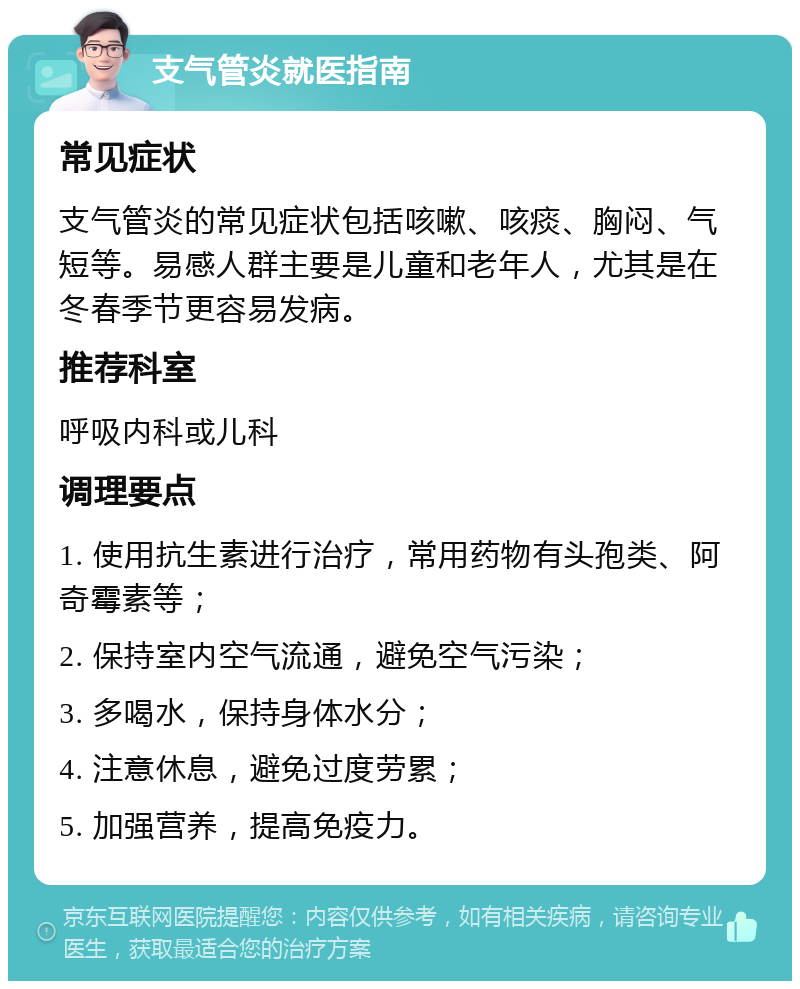 支气管炎就医指南 常见症状 支气管炎的常见症状包括咳嗽、咳痰、胸闷、气短等。易感人群主要是儿童和老年人，尤其是在冬春季节更容易发病。 推荐科室 呼吸内科或儿科 调理要点 1. 使用抗生素进行治疗，常用药物有头孢类、阿奇霉素等； 2. 保持室内空气流通，避免空气污染； 3. 多喝水，保持身体水分； 4. 注意休息，避免过度劳累； 5. 加强营养，提高免疫力。