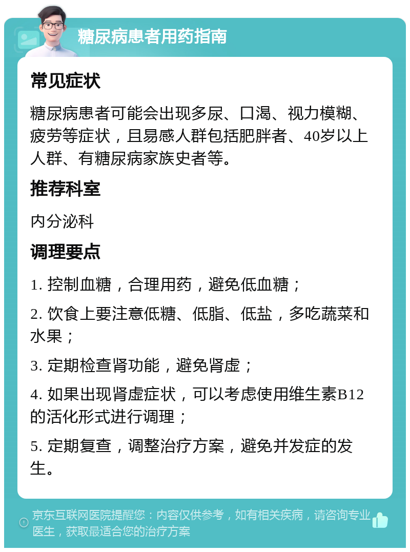 糖尿病患者用药指南 常见症状 糖尿病患者可能会出现多尿、口渴、视力模糊、疲劳等症状，且易感人群包括肥胖者、40岁以上人群、有糖尿病家族史者等。 推荐科室 内分泌科 调理要点 1. 控制血糖，合理用药，避免低血糖； 2. 饮食上要注意低糖、低脂、低盐，多吃蔬菜和水果； 3. 定期检查肾功能，避免肾虚； 4. 如果出现肾虚症状，可以考虑使用维生素B12的活化形式进行调理； 5. 定期复查，调整治疗方案，避免并发症的发生。