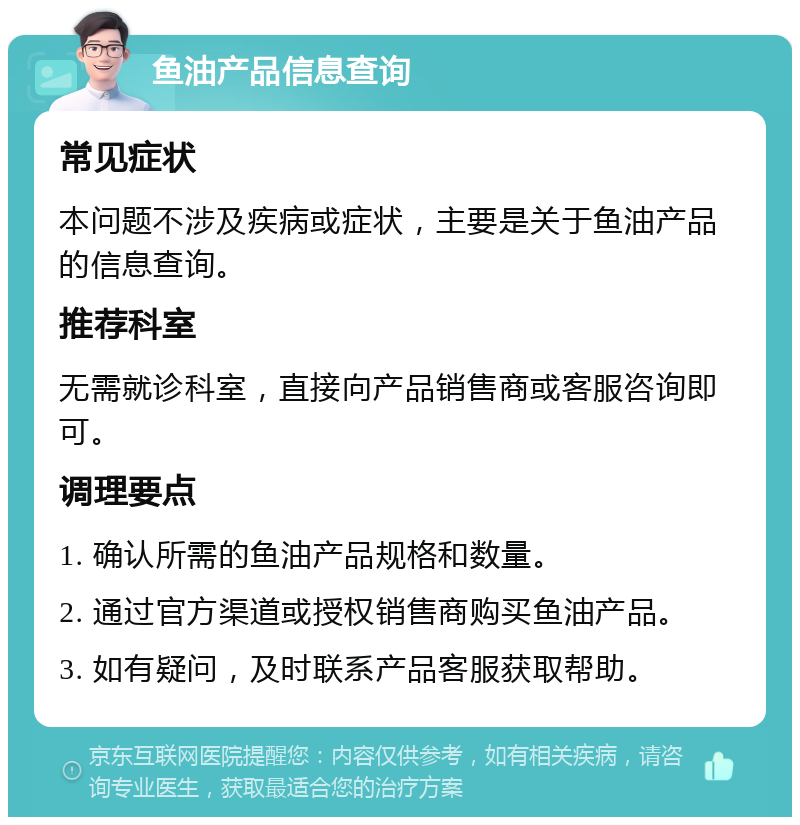 鱼油产品信息查询 常见症状 本问题不涉及疾病或症状，主要是关于鱼油产品的信息查询。 推荐科室 无需就诊科室，直接向产品销售商或客服咨询即可。 调理要点 1. 确认所需的鱼油产品规格和数量。 2. 通过官方渠道或授权销售商购买鱼油产品。 3. 如有疑问，及时联系产品客服获取帮助。