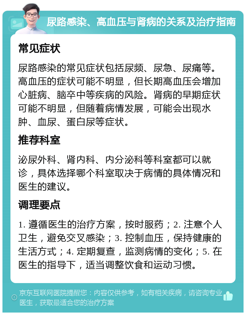 尿路感染、高血压与肾病的关系及治疗指南 常见症状 尿路感染的常见症状包括尿频、尿急、尿痛等。高血压的症状可能不明显，但长期高血压会增加心脏病、脑卒中等疾病的风险。肾病的早期症状可能不明显，但随着病情发展，可能会出现水肿、血尿、蛋白尿等症状。 推荐科室 泌尿外科、肾内科、内分泌科等科室都可以就诊，具体选择哪个科室取决于病情的具体情况和医生的建议。 调理要点 1. 遵循医生的治疗方案，按时服药；2. 注意个人卫生，避免交叉感染；3. 控制血压，保持健康的生活方式；4. 定期复查，监测病情的变化；5. 在医生的指导下，适当调整饮食和运动习惯。