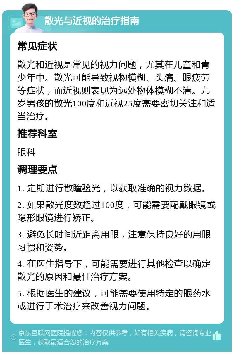 散光与近视的治疗指南 常见症状 散光和近视是常见的视力问题，尤其在儿童和青少年中。散光可能导致视物模糊、头痛、眼疲劳等症状，而近视则表现为远处物体模糊不清。九岁男孩的散光100度和近视25度需要密切关注和适当治疗。 推荐科室 眼科 调理要点 1. 定期进行散瞳验光，以获取准确的视力数据。 2. 如果散光度数超过100度，可能需要配戴眼镜或隐形眼镜进行矫正。 3. 避免长时间近距离用眼，注意保持良好的用眼习惯和姿势。 4. 在医生指导下，可能需要进行其他检查以确定散光的原因和最佳治疗方案。 5. 根据医生的建议，可能需要使用特定的眼药水或进行手术治疗来改善视力问题。