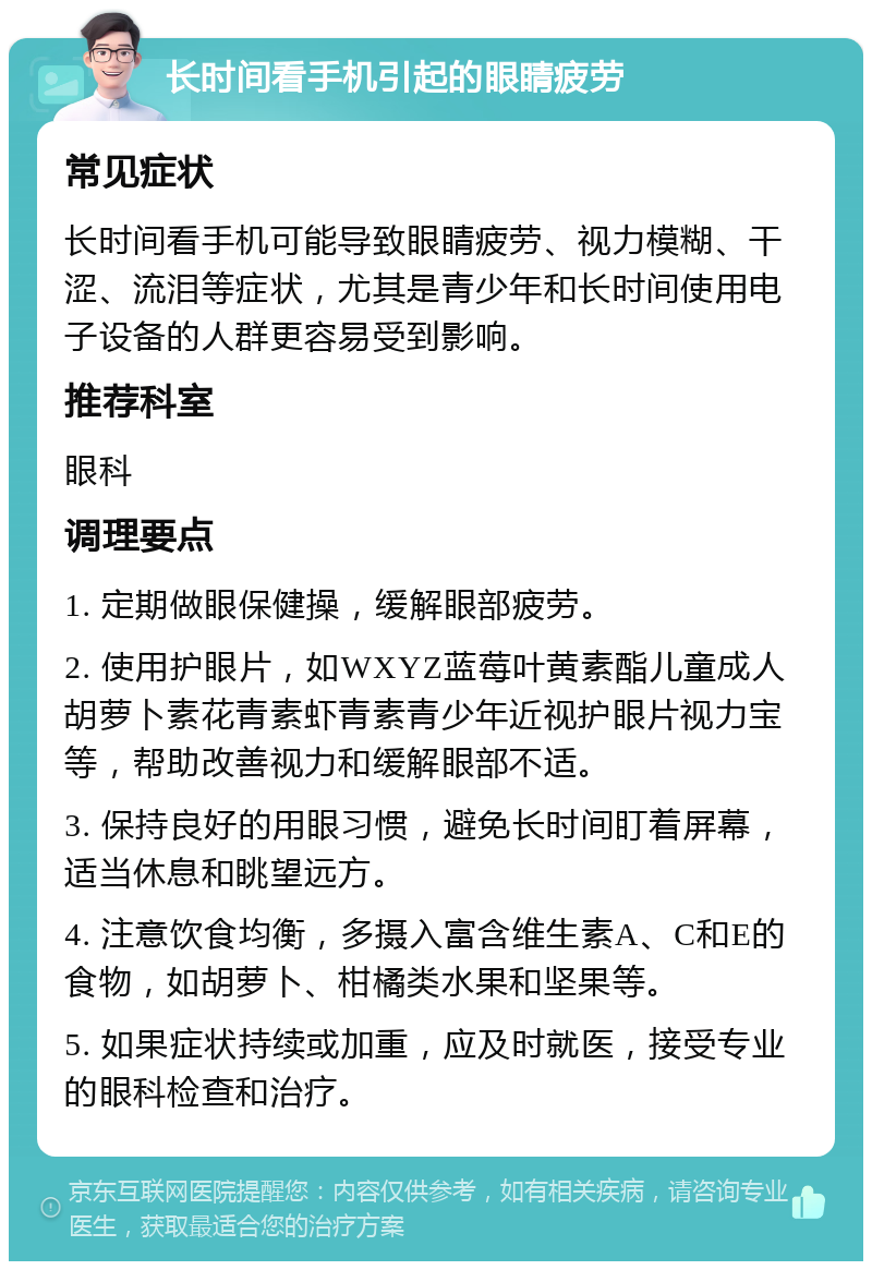 长时间看手机引起的眼睛疲劳 常见症状 长时间看手机可能导致眼睛疲劳、视力模糊、干涩、流泪等症状，尤其是青少年和长时间使用电子设备的人群更容易受到影响。 推荐科室 眼科 调理要点 1. 定期做眼保健操，缓解眼部疲劳。 2. 使用护眼片，如WXYZ蓝莓叶黄素酯儿童成人胡萝卜素花青素虾青素青少年近视护眼片视力宝等，帮助改善视力和缓解眼部不适。 3. 保持良好的用眼习惯，避免长时间盯着屏幕，适当休息和眺望远方。 4. 注意饮食均衡，多摄入富含维生素A、C和E的食物，如胡萝卜、柑橘类水果和坚果等。 5. 如果症状持续或加重，应及时就医，接受专业的眼科检查和治疗。